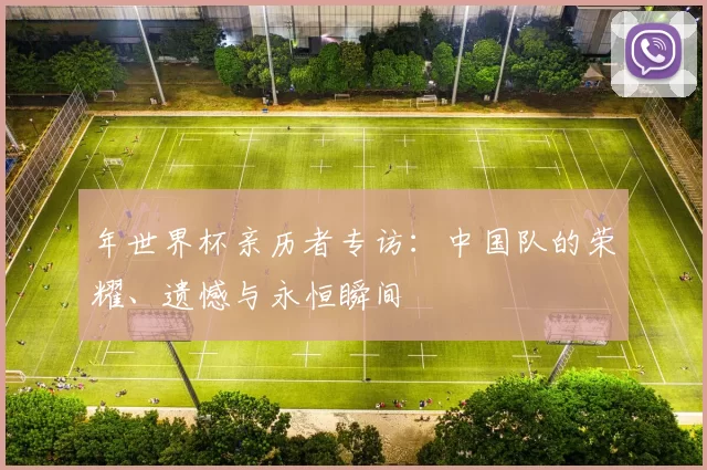 年世界杯亲历者专访:中国队的荣耀、遗憾与永恒瞬间