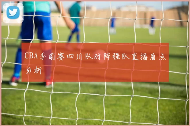 CBA季前赛四川队对阵强队直播看点分析