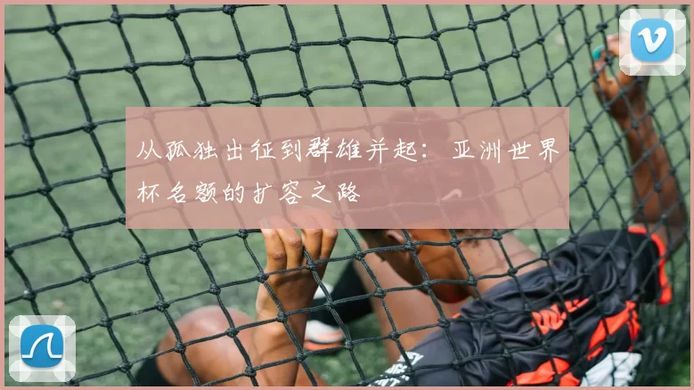 从孤独出征到群雄并起:亚洲世界杯名额的扩容之路