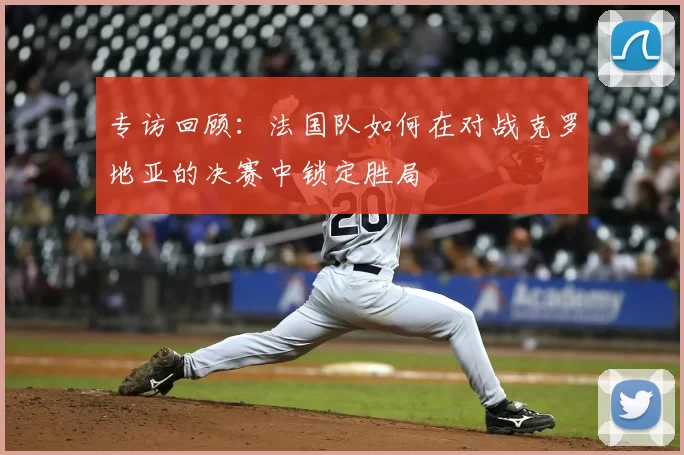 专访回顾：法国队如何在对战克罗地亚的决赛中锁定胜局