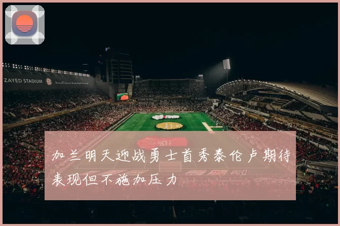 加兰明天迎战勇士首秀泰伦卢期待表现但不施加压力