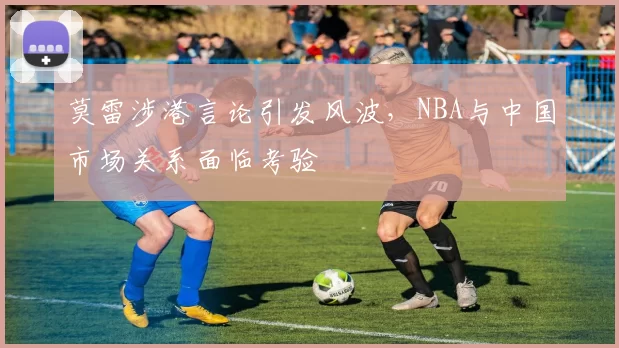 莫雷涉港言论引发风波,NBA与中国市场关系面临考验