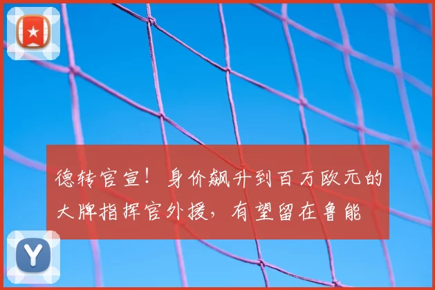 德转官宣！身价飙升到百万欧元的大牌指挥官外援，有望留在鲁能