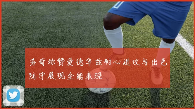 芬奇称赞爱德华兹耐心进攻与出色防守展现全能表现