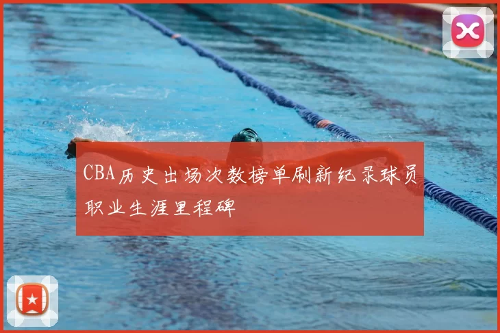 CBA历史出场次数榜单刷新纪录球员职业生涯里程碑
