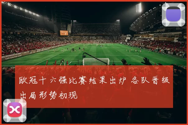 欧冠十六强比赛结果出炉 各队晋级出局形势初现