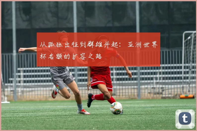 从孤独出征到群雄并起:亚洲世界杯名额的扩容之路