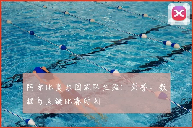 阿尔比奥尔国家队生涯:荣誉、数据与关键比赛时刻