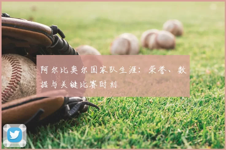 阿尔比奥尔国家队生涯:荣誉、数据与关键比赛时刻