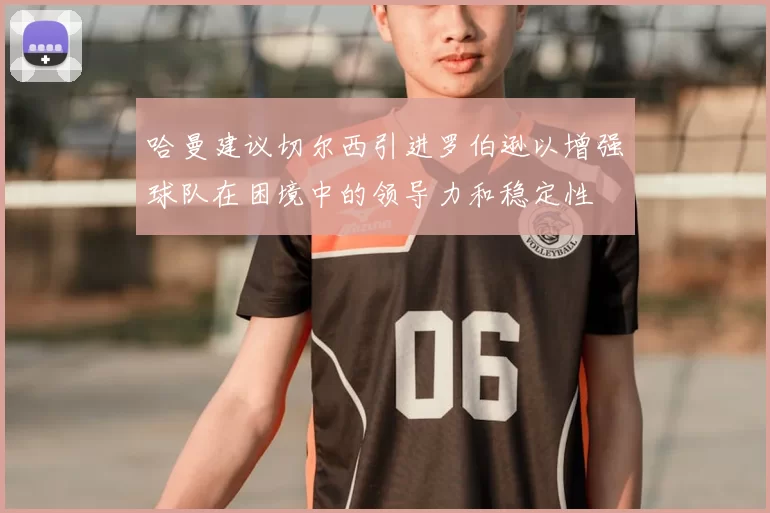 哈曼建议切尔西引进罗伯逊以增强球队在困境中的领导力和稳定性