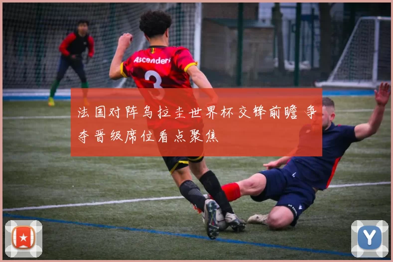 法国对阵乌拉圭世界杯交锋前瞻 争夺晋级席位看点聚焦