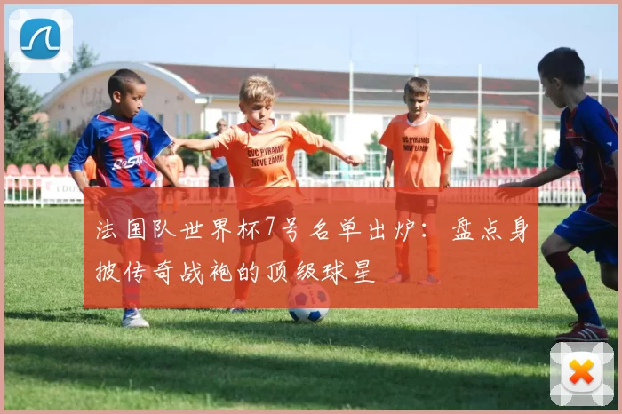 法国队世界杯7号名单出炉：盘点身披传奇战袍的顶级球星