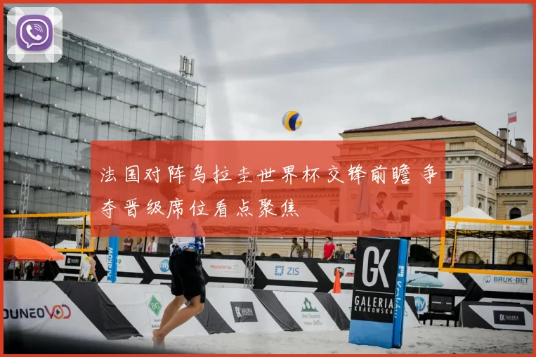 法国对阵乌拉圭世界杯交锋前瞻 争夺晋级席位看点聚焦