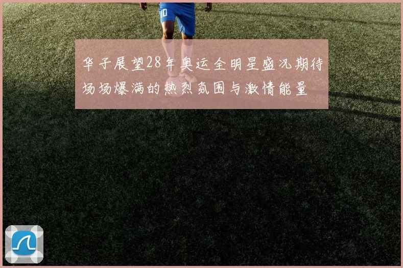 华子展望28年奥运全明星盛况期待场场爆满的热烈氛围与激情能量