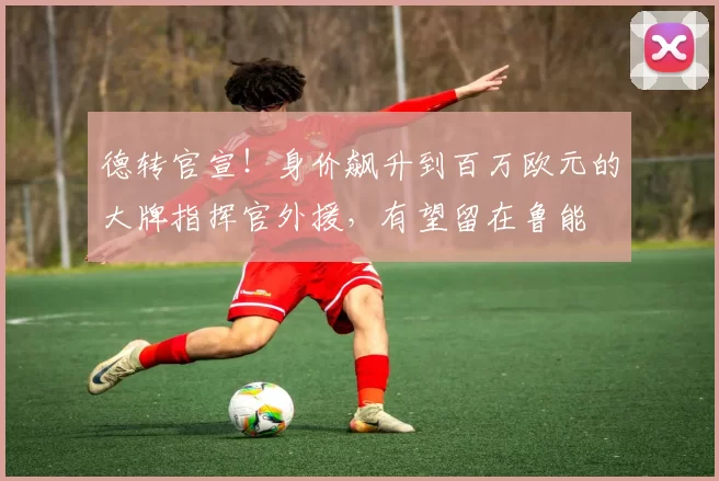 德转官宣!身价飙升到百万欧元的大牌指挥官外援,有望留在鲁能