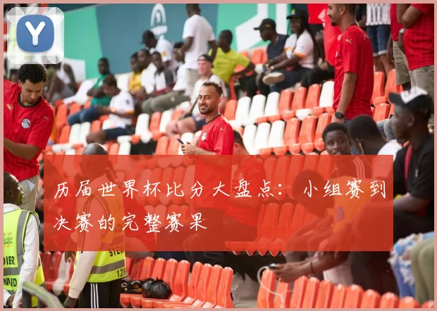 历届世界杯比分大盘点：小组赛到决赛的完整赛果