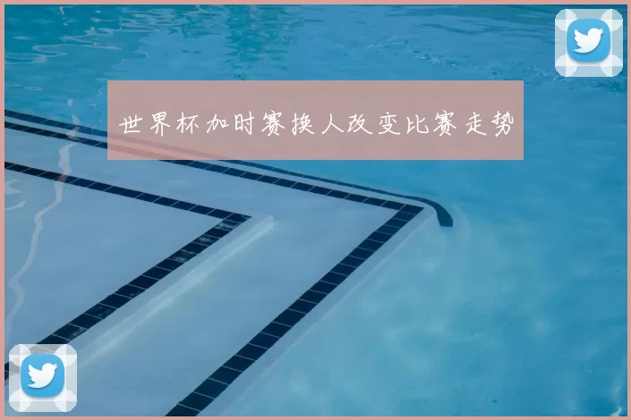世界杯加时赛换人改变比赛走势