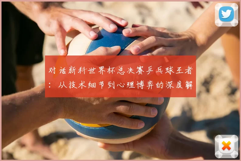 对话新科世界杯总决赛乒乓球王者：从技术细节到心理博弈的深度解析