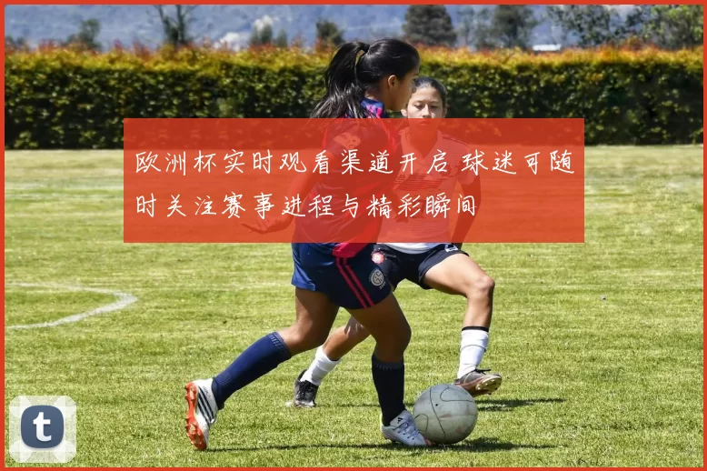 欧洲杯实时观看渠道开启 球迷可随时关注赛事进程与精彩瞬间