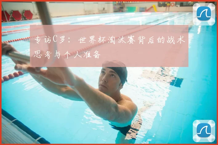 专访C罗:世界杯淘汰赛背后的战术思考与个人准备