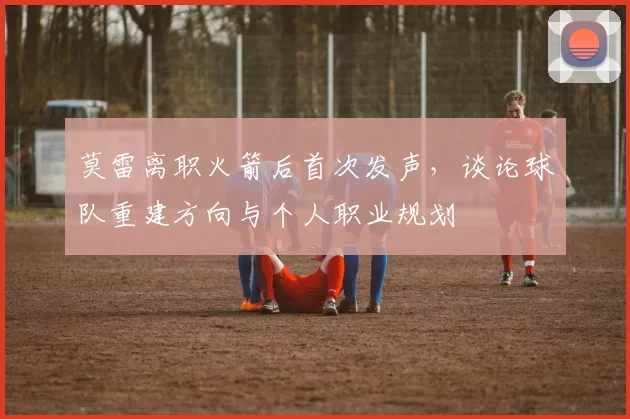 莫雷离职火箭后首次发声,谈论球队重建方向与个人职业规划