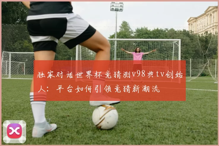 独家对话世界杯竞猜测v98典tv创始人:平台如何引领竞猜新潮流