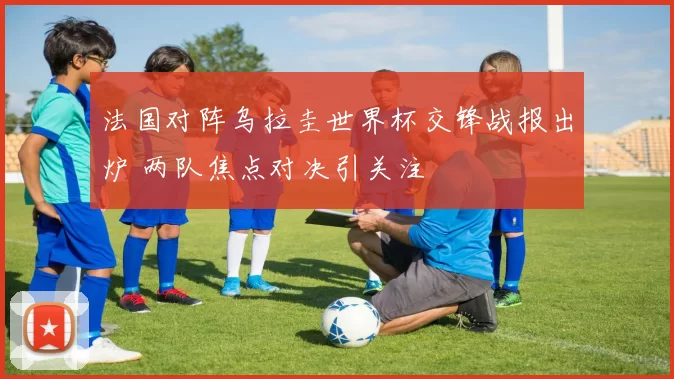 法国对阵乌拉圭世界杯交锋战报出炉 两队焦点对决引关注