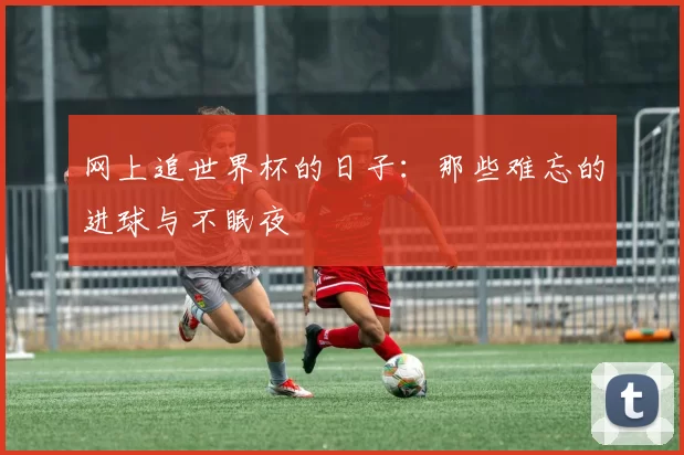 网上追世界杯的日子：那些难忘的进球与不眠夜