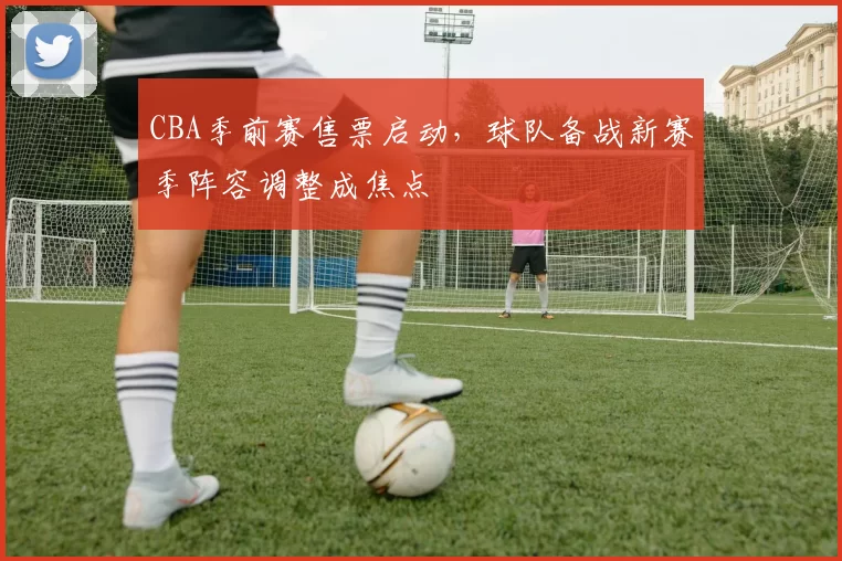CBA季前赛售票启动，球队备战新赛季阵容调整成焦点