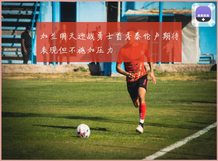 加兰明天迎战勇士首秀泰伦卢期待表现但不施加压力
