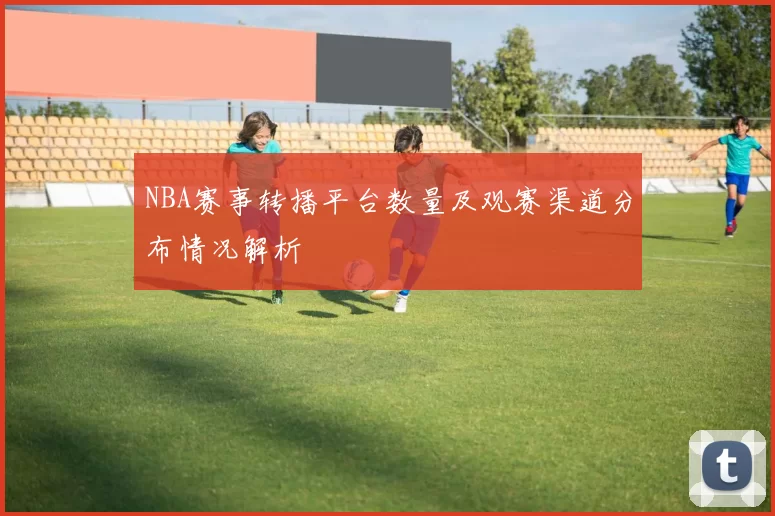 NBA赛事转播平台数量及观赛渠道分布情况解析