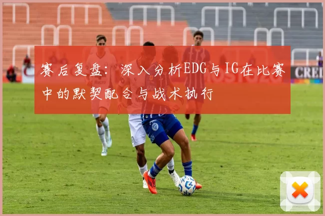 赛后复盘:深入分析EDG与IG在比赛中的默契配合与战术执行