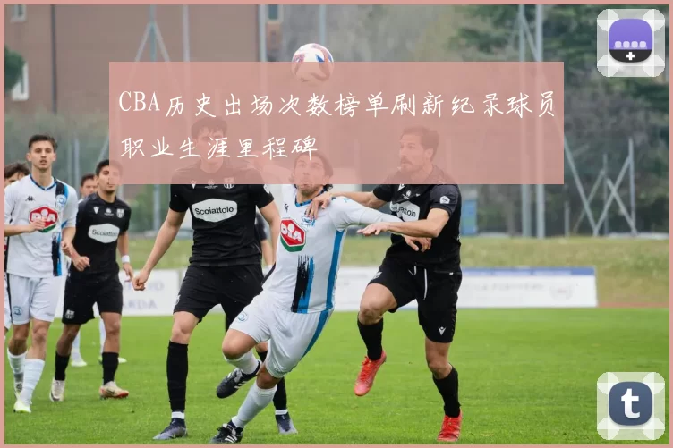 CBA历史出场次数榜单刷新纪录球员职业生涯里程碑