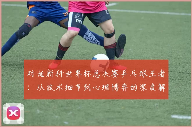 对话新科世界杯总决赛乒乓球王者:从技术细节到心理博弈的深度解析