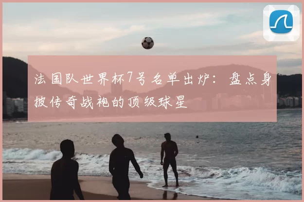 法国队世界杯7号名单出炉：盘点身披传奇战袍的顶级球星