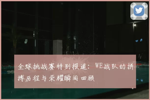 全球挑战赛特别报道:WE战队的拼搏历程与荣耀瞬间回顾