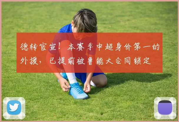 德转官宣！本赛季中超身价第一的外援，已提前被鲁能大合同锁定