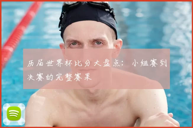 历届世界杯比分大盘点：小组赛到决赛的完整赛果