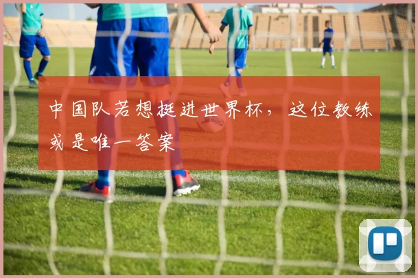 中国队若想挺进世界杯,这位教练或是唯一答案