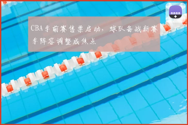 CBA季前赛售票启动,球队备战新赛季阵容调整成焦点