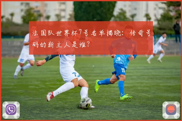法国队世界杯7号名单揭晓:传奇号码的新主人是谁?