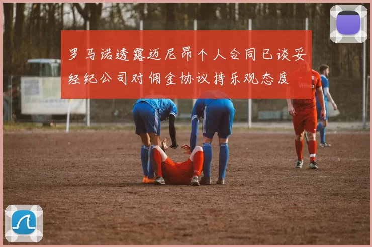 罗马诺透露迈尼昂个人合同已谈妥经纪公司对佣金协议持乐观态度