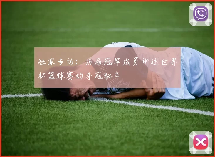 独家专访:历届冠军成员讲述世界杯篮球赛的夺冠秘辛