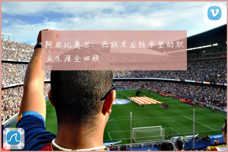 阿尔比奥尔:西班牙后防中坚的职业生涯全回顾