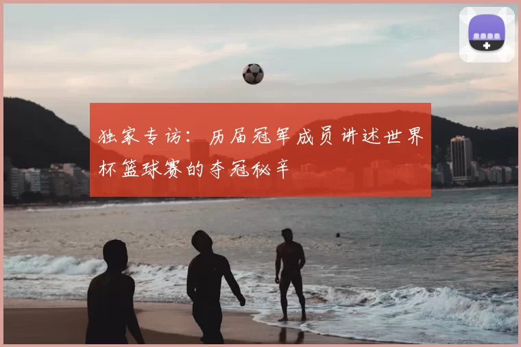 独家专访:历届冠军成员讲述世界杯篮球赛的夺冠秘辛
