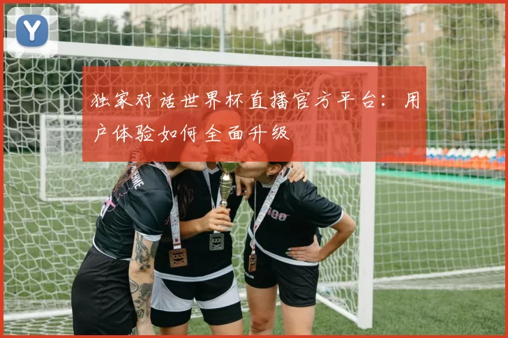 独家对话世界杯直播官方平台:用户体验如何全面升级