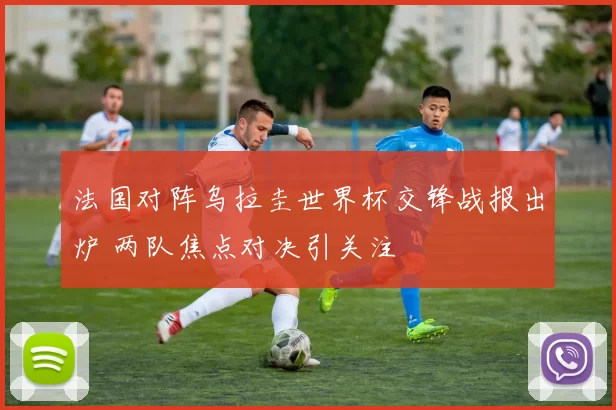 法国对阵乌拉圭世界杯交锋战报出炉 两队焦点对决引关注