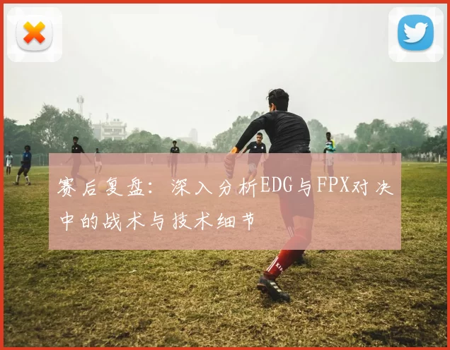 赛后复盘:深入分析EDG与FPX对决中的战术与技术细节