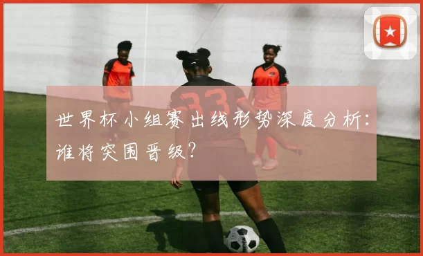 世界杯小组赛出线形势深度分析：谁将突围晋级？