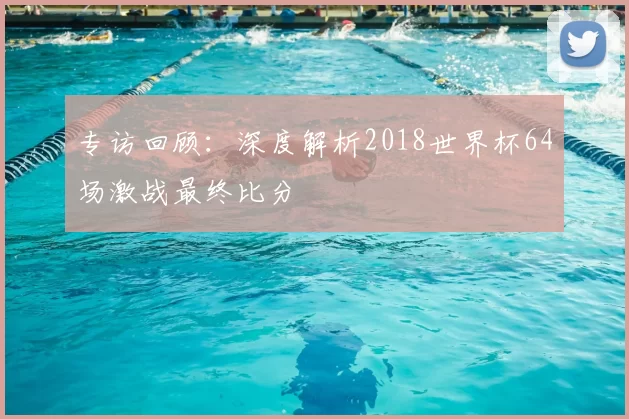 专访回顾：深度解析2018世界杯64场激战最终比分